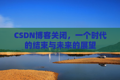 CSDN博客关闭，一个时代的结束与未来的展望
